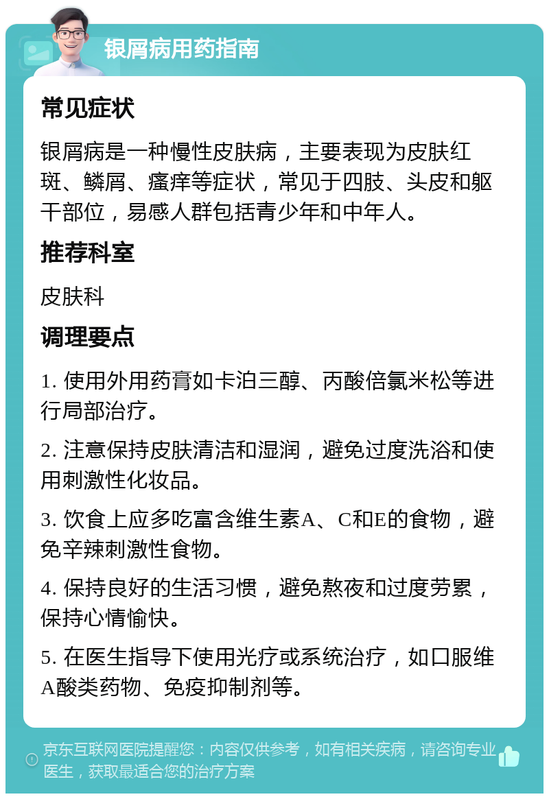 银屑病用药指南 常见症状 银屑病是一种慢性皮肤病，主要表现为皮肤红斑、鳞屑、瘙痒等症状，常见于四肢、头皮和躯干部位，易感人群包括青少年和中年人。 推荐科室 皮肤科 调理要点 1. 使用外用药膏如卡泊三醇、丙酸倍氯米松等进行局部治疗。 2. 注意保持皮肤清洁和湿润，避免过度洗浴和使用刺激性化妆品。 3. 饮食上应多吃富含维生素A、C和E的食物，避免辛辣刺激性食物。 4. 保持良好的生活习惯，避免熬夜和过度劳累，保持心情愉快。 5. 在医生指导下使用光疗或系统治疗，如口服维A酸类药物、免疫抑制剂等。