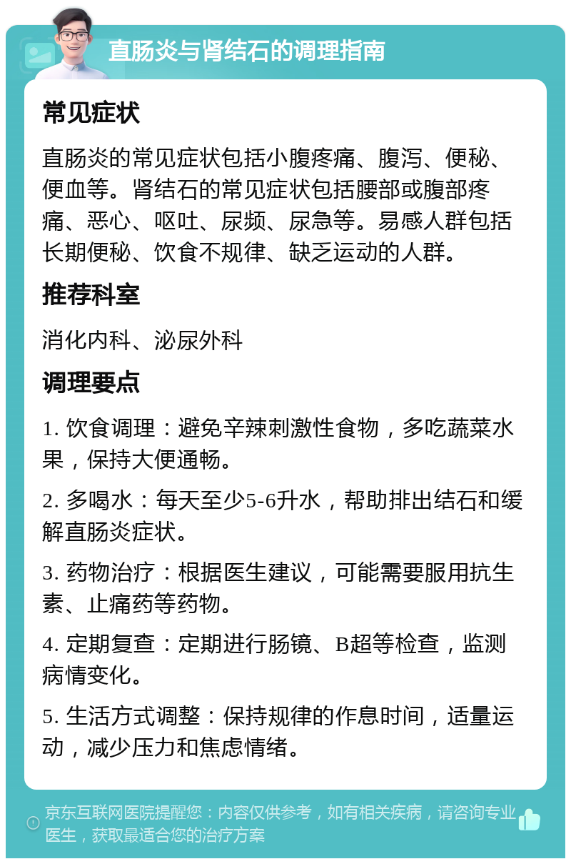 直肠炎与肾结石的调理指南 常见症状 直肠炎的常见症状包括小腹疼痛、腹泻、便秘、便血等。肾结石的常见症状包括腰部或腹部疼痛、恶心、呕吐、尿频、尿急等。易感人群包括长期便秘、饮食不规律、缺乏运动的人群。 推荐科室 消化内科、泌尿外科 调理要点 1. 饮食调理：避免辛辣刺激性食物，多吃蔬菜水果，保持大便通畅。 2. 多喝水：每天至少5-6升水，帮助排出结石和缓解直肠炎症状。 3. 药物治疗：根据医生建议，可能需要服用抗生素、止痛药等药物。 4. 定期复查：定期进行肠镜、B超等检查，监测病情变化。 5. 生活方式调整：保持规律的作息时间，适量运动，减少压力和焦虑情绪。