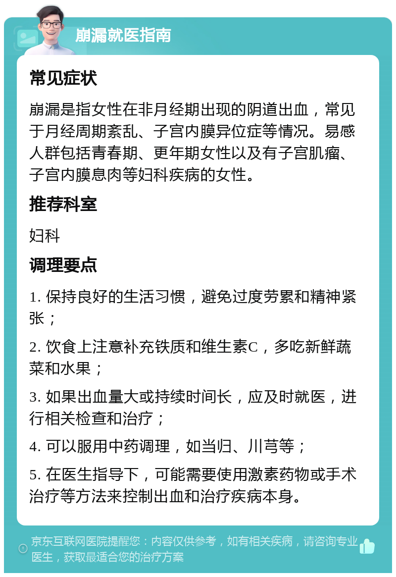 崩漏就医指南 常见症状 崩漏是指女性在非月经期出现的阴道出血，常见于月经周期紊乱、子宫内膜异位症等情况。易感人群包括青春期、更年期女性以及有子宫肌瘤、子宫内膜息肉等妇科疾病的女性。 推荐科室 妇科 调理要点 1. 保持良好的生活习惯，避免过度劳累和精神紧张； 2. 饮食上注意补充铁质和维生素C，多吃新鲜蔬菜和水果； 3. 如果出血量大或持续时间长，应及时就医，进行相关检查和治疗； 4. 可以服用中药调理，如当归、川芎等； 5. 在医生指导下，可能需要使用激素药物或手术治疗等方法来控制出血和治疗疾病本身。