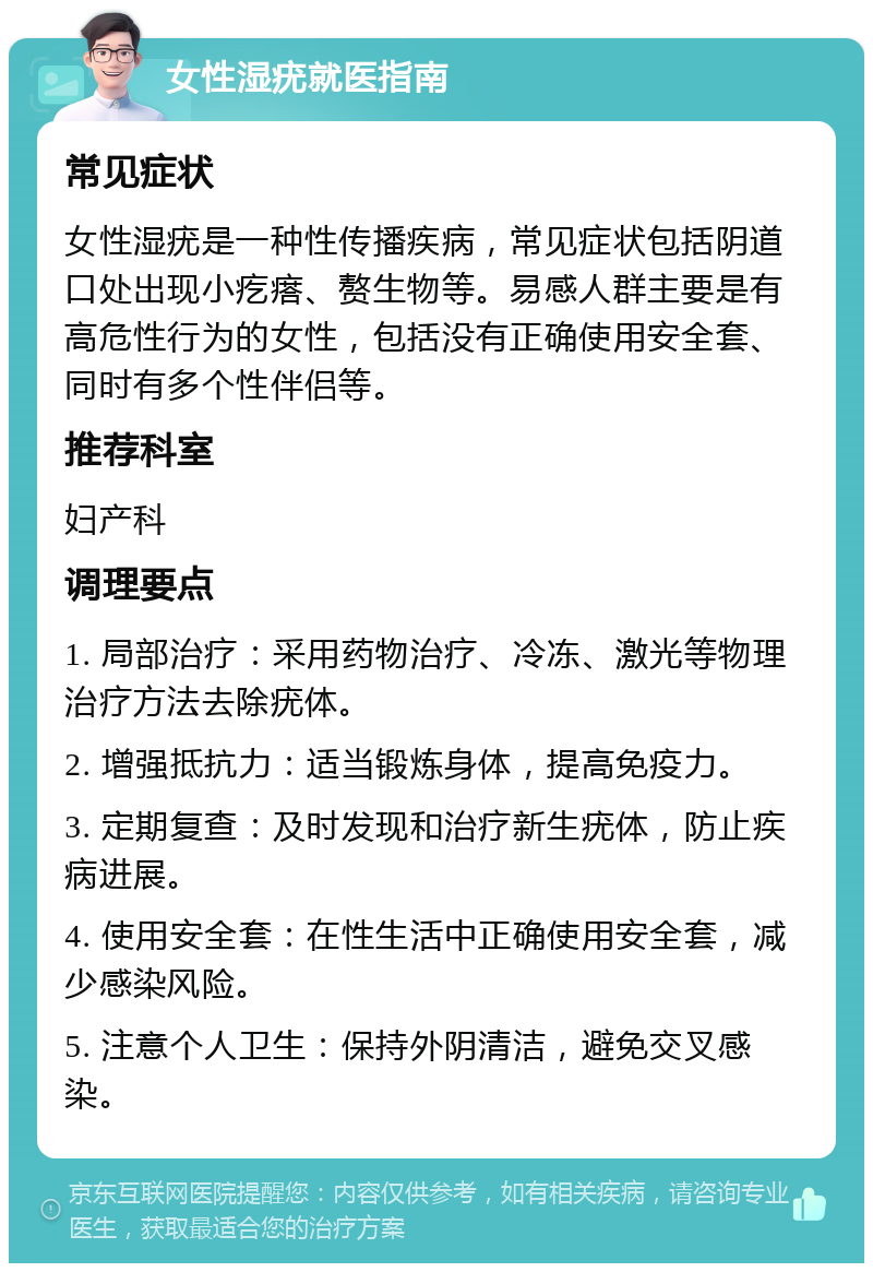 女性湿疣就医指南 常见症状 女性湿疣是一种性传播疾病，常见症状包括阴道口处出现小疙瘩、赘生物等。易感人群主要是有高危性行为的女性，包括没有正确使用安全套、同时有多个性伴侣等。 推荐科室 妇产科 调理要点 1. 局部治疗：采用药物治疗、冷冻、激光等物理治疗方法去除疣体。 2. 增强抵抗力：适当锻炼身体，提高免疫力。 3. 定期复查：及时发现和治疗新生疣体，防止疾病进展。 4. 使用安全套：在性生活中正确使用安全套，减少感染风险。 5. 注意个人卫生：保持外阴清洁，避免交叉感染。