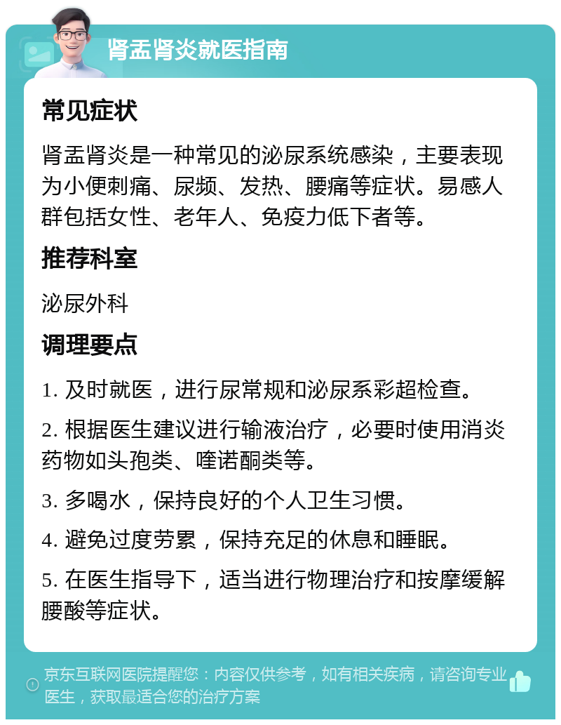 肾盂肾炎就医指南 常见症状 肾盂肾炎是一种常见的泌尿系统感染，主要表现为小便刺痛、尿频、发热、腰痛等症状。易感人群包括女性、老年人、免疫力低下者等。 推荐科室 泌尿外科 调理要点 1. 及时就医，进行尿常规和泌尿系彩超检查。 2. 根据医生建议进行输液治疗，必要时使用消炎药物如头孢类、喹诺酮类等。 3. 多喝水，保持良好的个人卫生习惯。 4. 避免过度劳累，保持充足的休息和睡眠。 5. 在医生指导下，适当进行物理治疗和按摩缓解腰酸等症状。