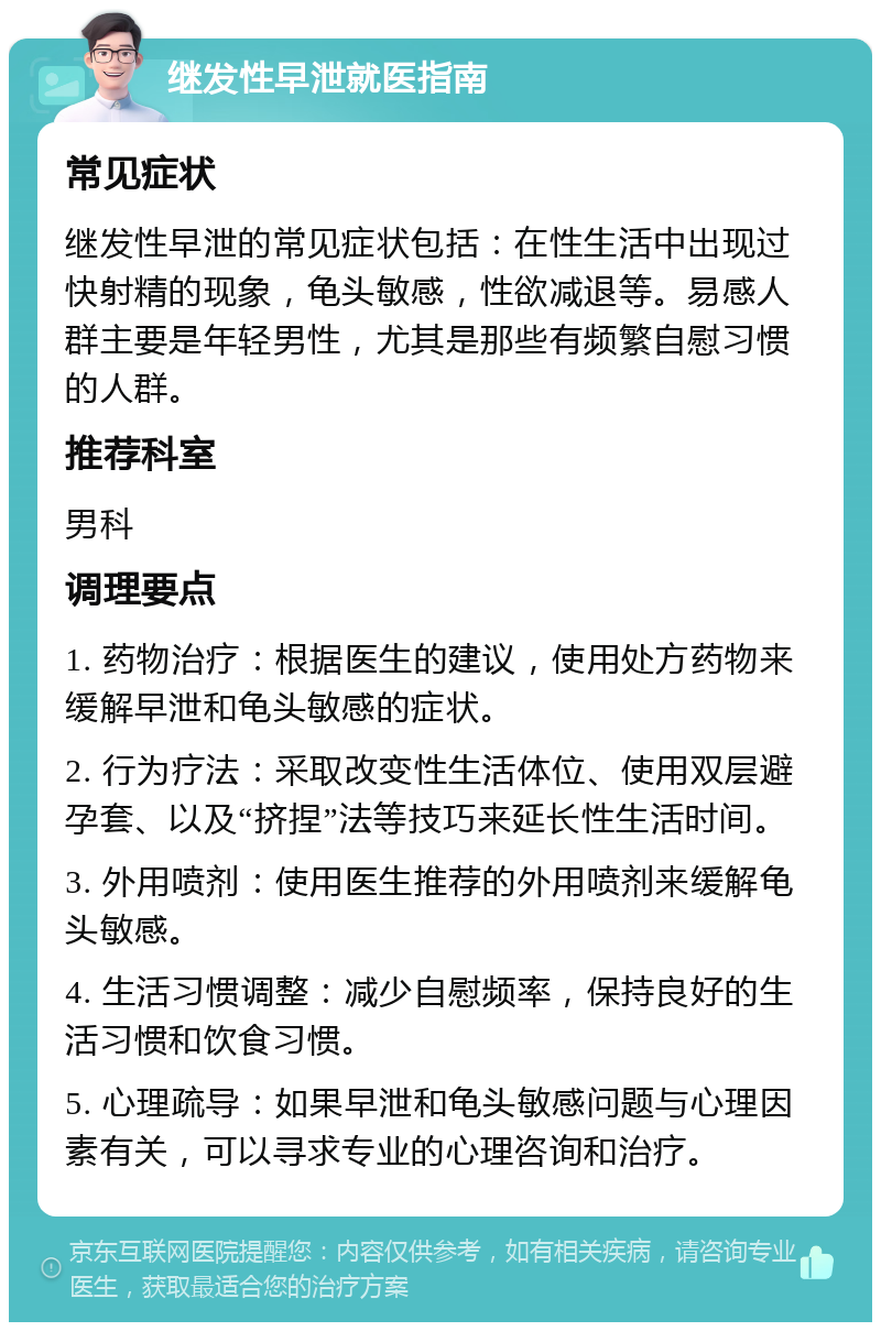 继发性早泄就医指南 常见症状 继发性早泄的常见症状包括：在性生活中出现过快射精的现象，龟头敏感，性欲减退等。易感人群主要是年轻男性，尤其是那些有频繁自慰习惯的人群。 推荐科室 男科 调理要点 1. 药物治疗：根据医生的建议，使用处方药物来缓解早泄和龟头敏感的症状。 2. 行为疗法：采取改变性生活体位、使用双层避孕套、以及“挤捏”法等技巧来延长性生活时间。 3. 外用喷剂：使用医生推荐的外用喷剂来缓解龟头敏感。 4. 生活习惯调整：减少自慰频率，保持良好的生活习惯和饮食习惯。 5. 心理疏导：如果早泄和龟头敏感问题与心理因素有关，可以寻求专业的心理咨询和治疗。