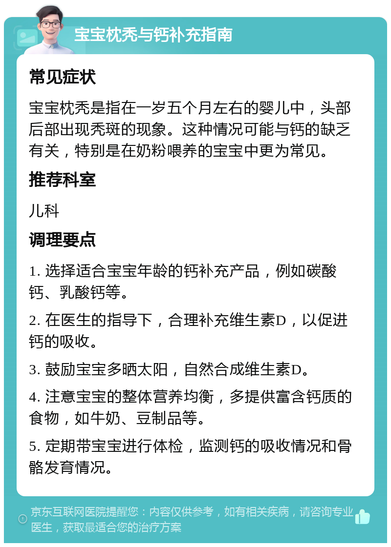 宝宝枕秃与钙补充指南 常见症状 宝宝枕秃是指在一岁五个月左右的婴儿中，头部后部出现秃斑的现象。这种情况可能与钙的缺乏有关，特别是在奶粉喂养的宝宝中更为常见。 推荐科室 儿科 调理要点 1. 选择适合宝宝年龄的钙补充产品，例如碳酸钙、乳酸钙等。 2. 在医生的指导下，合理补充维生素D，以促进钙的吸收。 3. 鼓励宝宝多晒太阳，自然合成维生素D。 4. 注意宝宝的整体营养均衡，多提供富含钙质的食物，如牛奶、豆制品等。 5. 定期带宝宝进行体检，监测钙的吸收情况和骨骼发育情况。