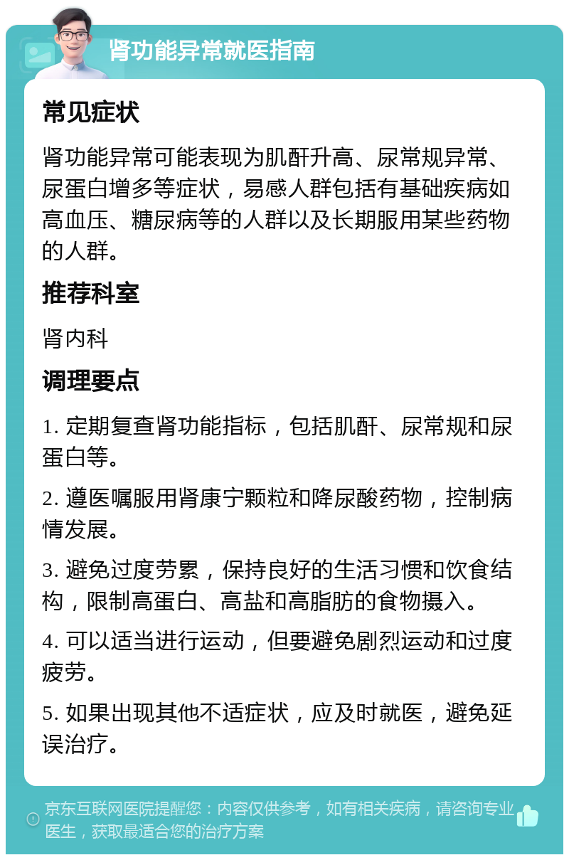 肾功能异常就医指南 常见症状 肾功能异常可能表现为肌酐升高、尿常规异常、尿蛋白增多等症状，易感人群包括有基础疾病如高血压、糖尿病等的人群以及长期服用某些药物的人群。 推荐科室 肾内科 调理要点 1. 定期复查肾功能指标，包括肌酐、尿常规和尿蛋白等。 2. 遵医嘱服用肾康宁颗粒和降尿酸药物，控制病情发展。 3. 避免过度劳累，保持良好的生活习惯和饮食结构，限制高蛋白、高盐和高脂肪的食物摄入。 4. 可以适当进行运动，但要避免剧烈运动和过度疲劳。 5. 如果出现其他不适症状，应及时就医，避免延误治疗。