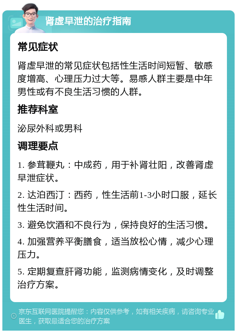 肾虚早泄的治疗指南 常见症状 肾虚早泄的常见症状包括性生活时间短暂、敏感度增高、心理压力过大等。易感人群主要是中年男性或有不良生活习惯的人群。 推荐科室 泌尿外科或男科 调理要点 1. 参茸鞭丸：中成药，用于补肾壮阳，改善肾虚早泄症状。 2. 达泊西汀：西药，性生活前1-3小时口服，延长性生活时间。 3. 避免饮酒和不良行为，保持良好的生活习惯。 4. 加强营养平衡膳食，适当放松心情，减少心理压力。 5. 定期复查肝肾功能，监测病情变化，及时调整治疗方案。