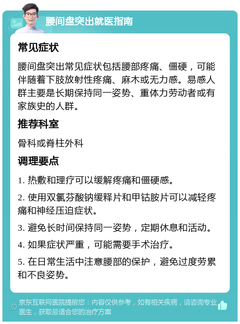 腰间盘突出就医指南 常见症状 腰间盘突出常见症状包括腰部疼痛、僵硬，可能伴随着下肢放射性疼痛、麻木或无力感。易感人群主要是长期保持同一姿势、重体力劳动者或有家族史的人群。 推荐科室 骨科或脊柱外科 调理要点 1. 热敷和理疗可以缓解疼痛和僵硬感。 2. 使用双氯芬酸钠缓释片和甲钴胺片可以减轻疼痛和神经压迫症状。 3. 避免长时间保持同一姿势，定期休息和活动。 4. 如果症状严重，可能需要手术治疗。 5. 在日常生活中注意腰部的保护，避免过度劳累和不良姿势。