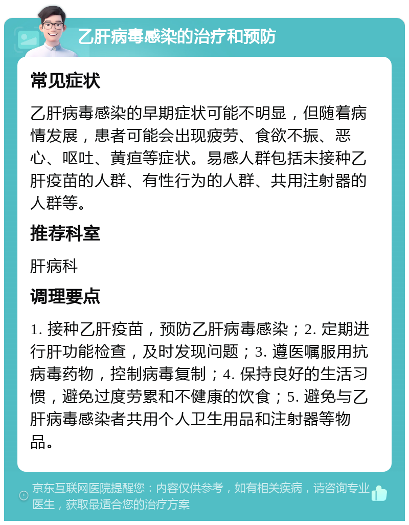 乙肝病毒感染的治疗和预防 常见症状 乙肝病毒感染的早期症状可能不明显，但随着病情发展，患者可能会出现疲劳、食欲不振、恶心、呕吐、黄疸等症状。易感人群包括未接种乙肝疫苗的人群、有性行为的人群、共用注射器的人群等。 推荐科室 肝病科 调理要点 1. 接种乙肝疫苗，预防乙肝病毒感染；2. 定期进行肝功能检查，及时发现问题；3. 遵医嘱服用抗病毒药物，控制病毒复制；4. 保持良好的生活习惯，避免过度劳累和不健康的饮食；5. 避免与乙肝病毒感染者共用个人卫生用品和注射器等物品。