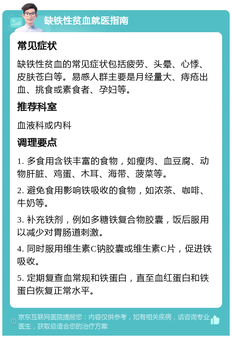 缺铁性贫血就医指南 常见症状 缺铁性贫血的常见症状包括疲劳、头晕、心悸、皮肤苍白等。易感人群主要是月经量大、痔疮出血、挑食或素食者、孕妇等。 推荐科室 血液科或内科 调理要点 1. 多食用含铁丰富的食物，如瘦肉、血豆腐、动物肝脏、鸡蛋、木耳、海带、菠菜等。 2. 避免食用影响铁吸收的食物，如浓茶、咖啡、牛奶等。 3. 补充铁剂，例如多糖铁复合物胶囊，饭后服用以减少对胃肠道刺激。 4. 同时服用维生素C钠胶囊或维生素C片，促进铁吸收。 5. 定期复查血常规和铁蛋白，直至血红蛋白和铁蛋白恢复正常水平。