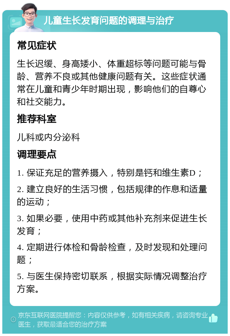 儿童生长发育问题的调理与治疗 常见症状 生长迟缓、身高矮小、体重超标等问题可能与骨龄、营养不良或其他健康问题有关。这些症状通常在儿童和青少年时期出现，影响他们的自尊心和社交能力。 推荐科室 儿科或内分泌科 调理要点 1. 保证充足的营养摄入，特别是钙和维生素D； 2. 建立良好的生活习惯，包括规律的作息和适量的运动； 3. 如果必要，使用中药或其他补充剂来促进生长发育； 4. 定期进行体检和骨龄检查，及时发现和处理问题； 5. 与医生保持密切联系，根据实际情况调整治疗方案。