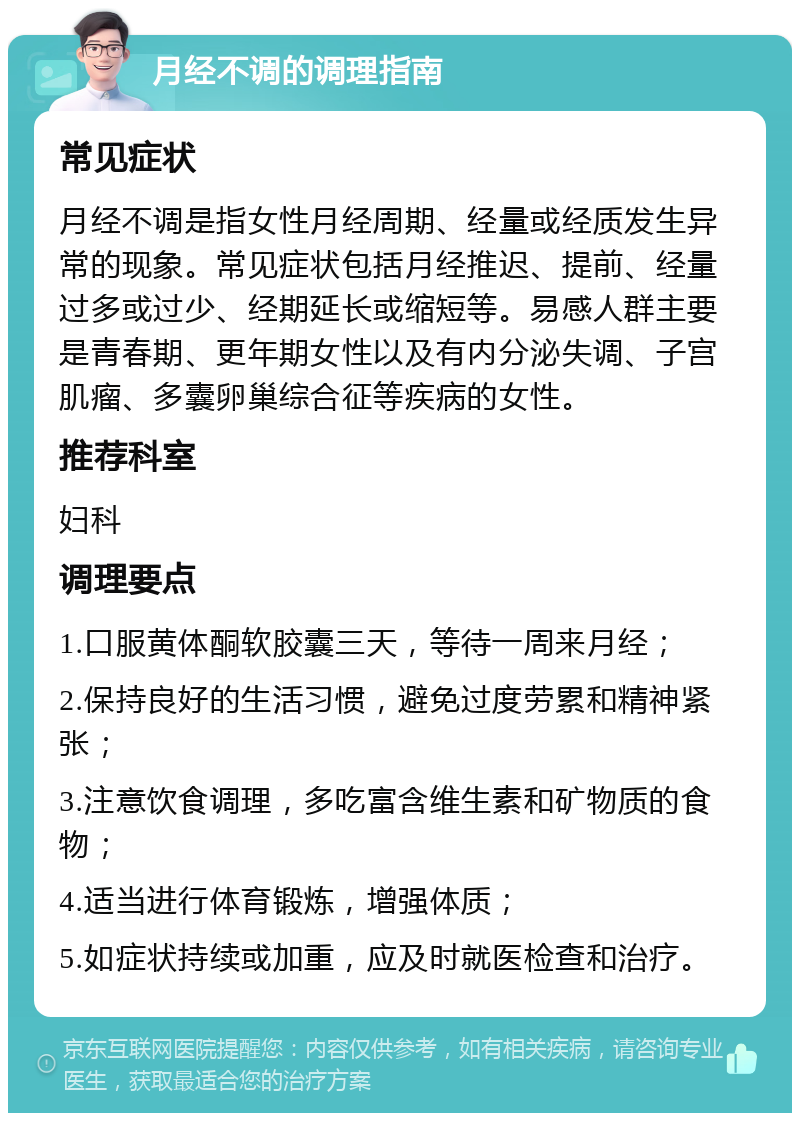 月经不调的调理指南 常见症状 月经不调是指女性月经周期、经量或经质发生异常的现象。常见症状包括月经推迟、提前、经量过多或过少、经期延长或缩短等。易感人群主要是青春期、更年期女性以及有内分泌失调、子宫肌瘤、多囊卵巢综合征等疾病的女性。 推荐科室 妇科 调理要点 1.口服黄体酮软胶囊三天，等待一周来月经； 2.保持良好的生活习惯，避免过度劳累和精神紧张； 3.注意饮食调理，多吃富含维生素和矿物质的食物； 4.适当进行体育锻炼，增强体质； 5.如症状持续或加重，应及时就医检查和治疗。