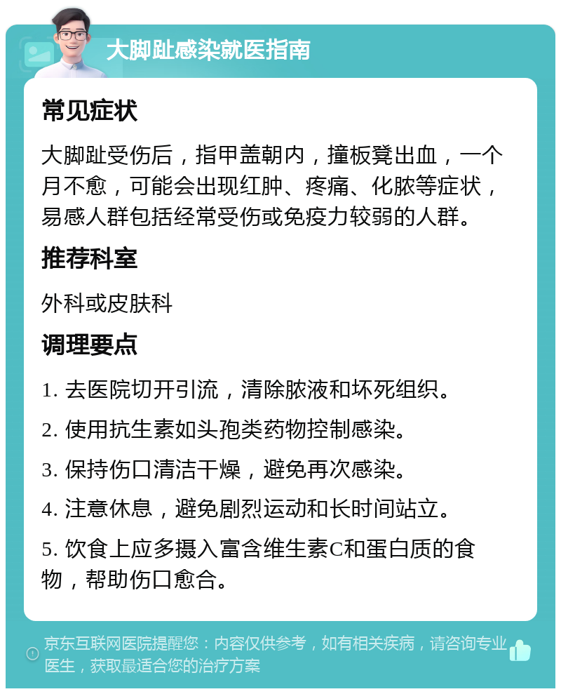 大脚趾感染就医指南 常见症状 大脚趾受伤后，指甲盖朝内，撞板凳出血，一个月不愈，可能会出现红肿、疼痛、化脓等症状，易感人群包括经常受伤或免疫力较弱的人群。 推荐科室 外科或皮肤科 调理要点 1. 去医院切开引流，清除脓液和坏死组织。 2. 使用抗生素如头孢类药物控制感染。 3. 保持伤口清洁干燥，避免再次感染。 4. 注意休息，避免剧烈运动和长时间站立。 5. 饮食上应多摄入富含维生素C和蛋白质的食物，帮助伤口愈合。