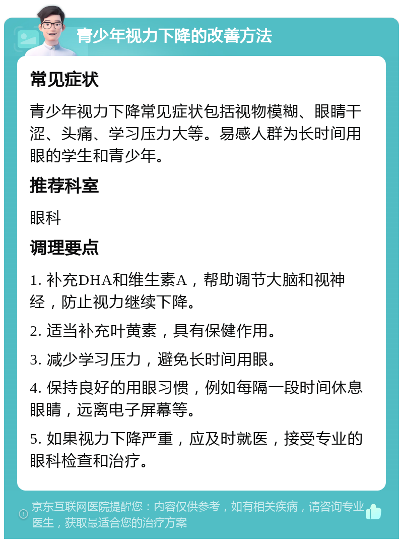 青少年视力下降的改善方法 常见症状 青少年视力下降常见症状包括视物模糊、眼睛干涩、头痛、学习压力大等。易感人群为长时间用眼的学生和青少年。 推荐科室 眼科 调理要点 1. 补充DHA和维生素A，帮助调节大脑和视神经，防止视力继续下降。 2. 适当补充叶黄素，具有保健作用。 3. 减少学习压力，避免长时间用眼。 4. 保持良好的用眼习惯，例如每隔一段时间休息眼睛，远离电子屏幕等。 5. 如果视力下降严重，应及时就医，接受专业的眼科检查和治疗。