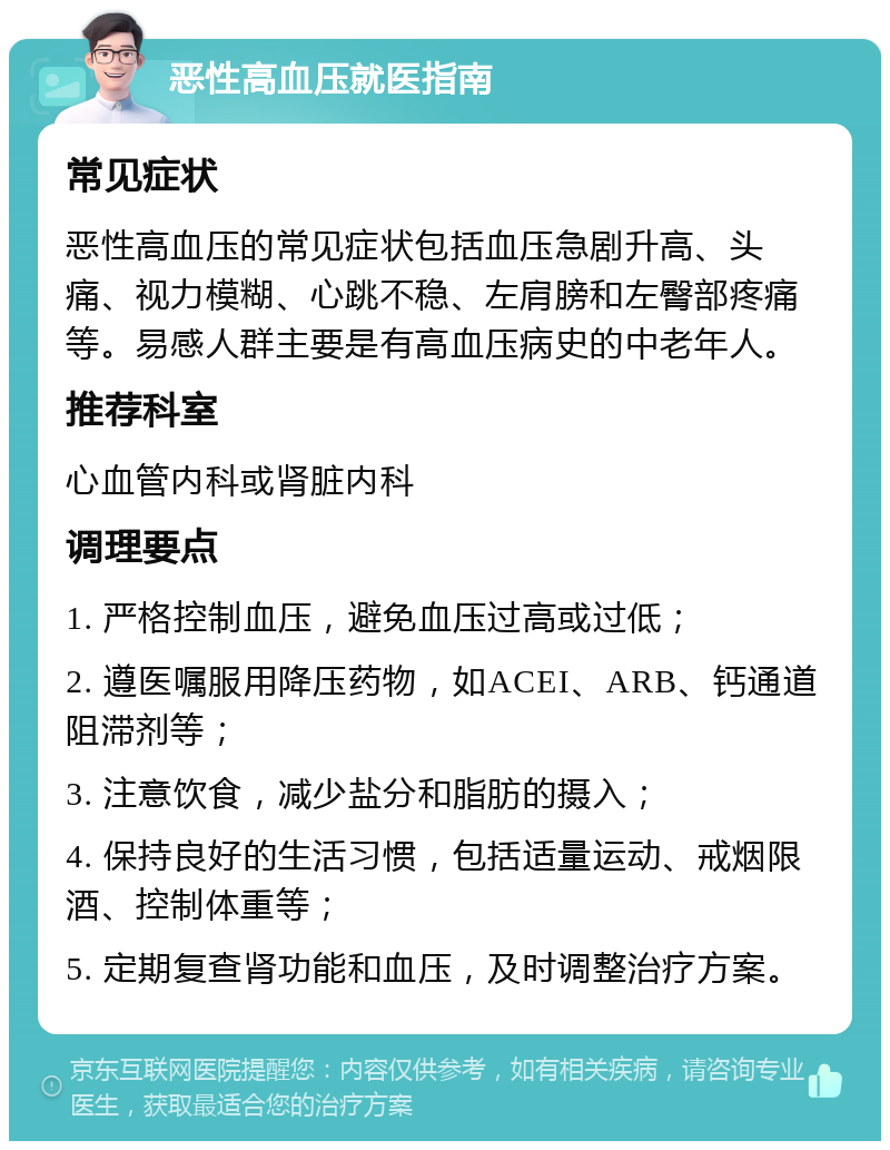 恶性高血压就医指南 常见症状 恶性高血压的常见症状包括血压急剧升高、头痛、视力模糊、心跳不稳、左肩膀和左臀部疼痛等。易感人群主要是有高血压病史的中老年人。 推荐科室 心血管内科或肾脏内科 调理要点 1. 严格控制血压，避免血压过高或过低； 2. 遵医嘱服用降压药物，如ACEI、ARB、钙通道阻滞剂等； 3. 注意饮食，减少盐分和脂肪的摄入； 4. 保持良好的生活习惯，包括适量运动、戒烟限酒、控制体重等； 5. 定期复查肾功能和血压，及时调整治疗方案。