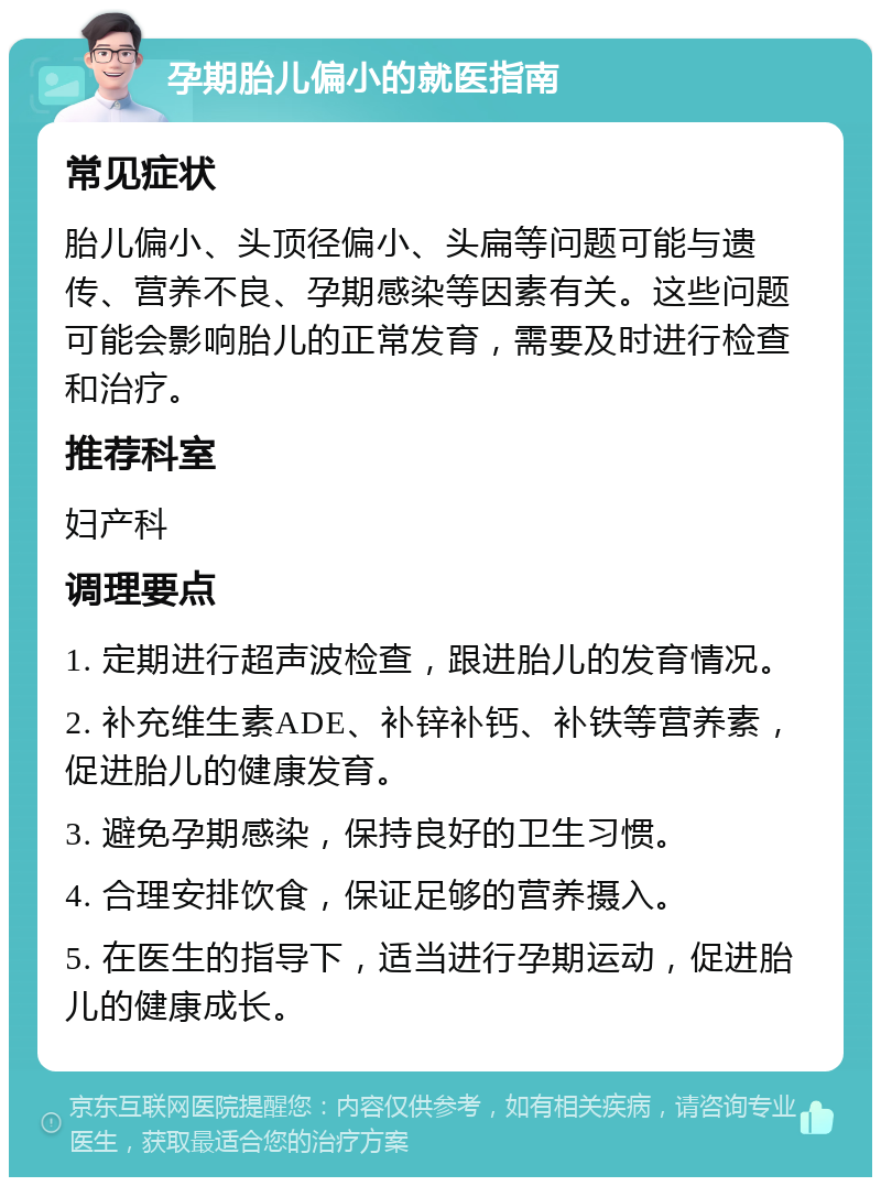 孕期胎儿偏小的就医指南 常见症状 胎儿偏小、头顶径偏小、头扁等问题可能与遗传、营养不良、孕期感染等因素有关。这些问题可能会影响胎儿的正常发育，需要及时进行检查和治疗。 推荐科室 妇产科 调理要点 1. 定期进行超声波检查，跟进胎儿的发育情况。 2. 补充维生素ADE、补锌补钙、补铁等营养素，促进胎儿的健康发育。 3. 避免孕期感染，保持良好的卫生习惯。 4. 合理安排饮食，保证足够的营养摄入。 5. 在医生的指导下，适当进行孕期运动，促进胎儿的健康成长。