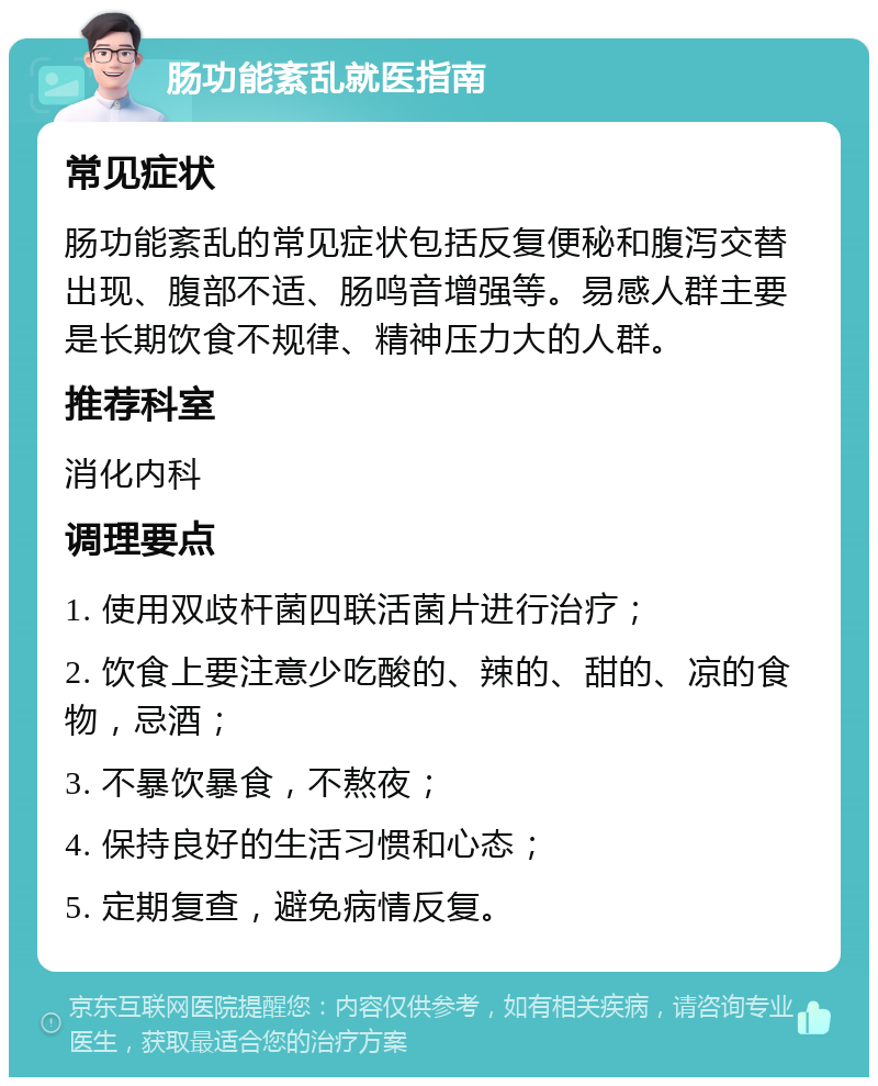 肠功能紊乱就医指南 常见症状 肠功能紊乱的常见症状包括反复便秘和腹泻交替出现、腹部不适、肠鸣音增强等。易感人群主要是长期饮食不规律、精神压力大的人群。 推荐科室 消化内科 调理要点 1. 使用双歧杆菌四联活菌片进行治疗； 2. 饮食上要注意少吃酸的、辣的、甜的、凉的食物，忌酒； 3. 不暴饮暴食，不熬夜； 4. 保持良好的生活习惯和心态； 5. 定期复查，避免病情反复。