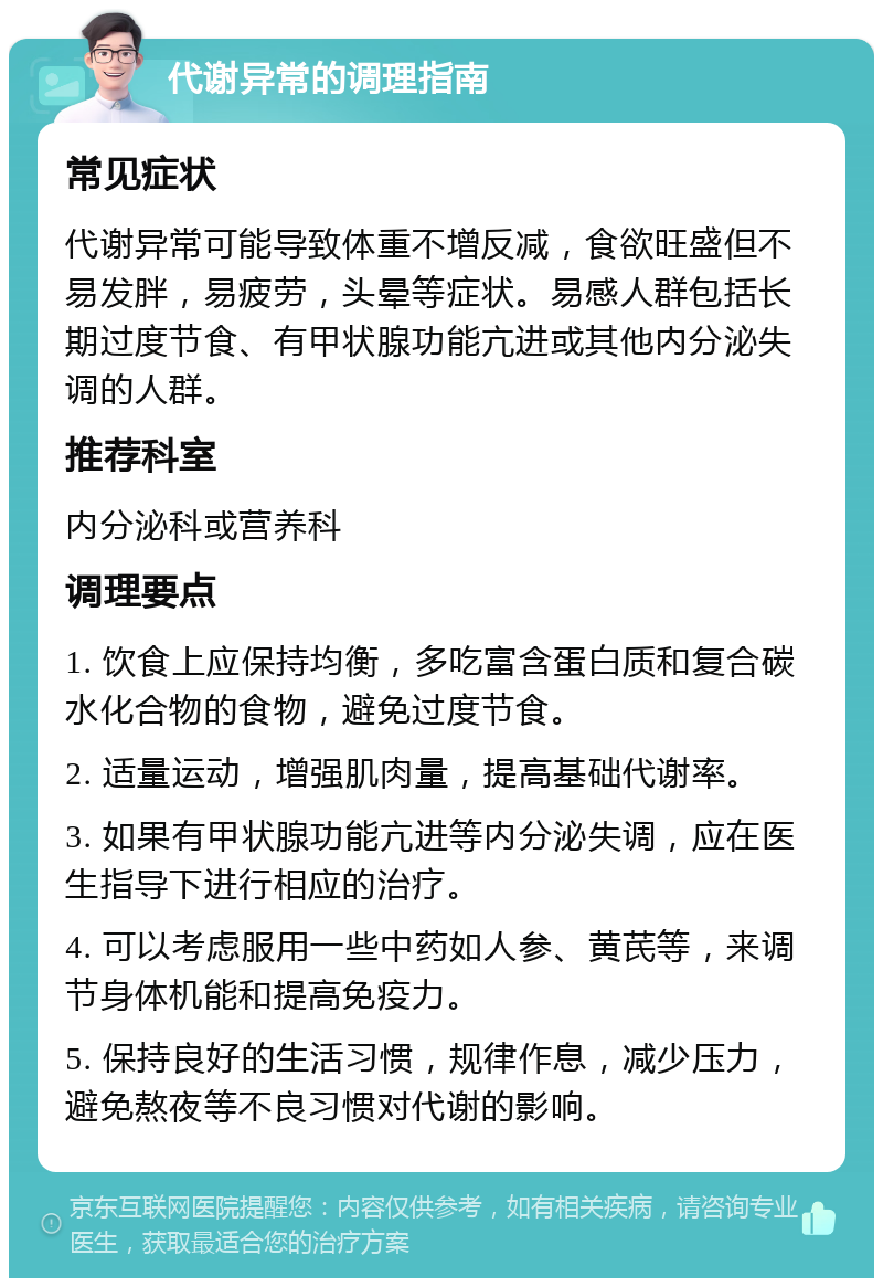 代谢异常的调理指南 常见症状 代谢异常可能导致体重不增反减，食欲旺盛但不易发胖，易疲劳，头晕等症状。易感人群包括长期过度节食、有甲状腺功能亢进或其他内分泌失调的人群。 推荐科室 内分泌科或营养科 调理要点 1. 饮食上应保持均衡，多吃富含蛋白质和复合碳水化合物的食物，避免过度节食。 2. 适量运动，增强肌肉量，提高基础代谢率。 3. 如果有甲状腺功能亢进等内分泌失调，应在医生指导下进行相应的治疗。 4. 可以考虑服用一些中药如人参、黄芪等，来调节身体机能和提高免疫力。 5. 保持良好的生活习惯，规律作息，减少压力，避免熬夜等不良习惯对代谢的影响。