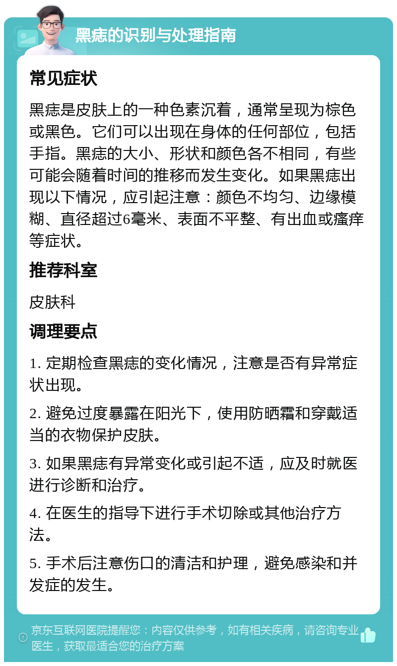 黑痣的识别与处理指南 常见症状 黑痣是皮肤上的一种色素沉着，通常呈现为棕色或黑色。它们可以出现在身体的任何部位，包括手指。黑痣的大小、形状和颜色各不相同，有些可能会随着时间的推移而发生变化。如果黑痣出现以下情况，应引起注意：颜色不均匀、边缘模糊、直径超过6毫米、表面不平整、有出血或瘙痒等症状。 推荐科室 皮肤科 调理要点 1. 定期检查黑痣的变化情况，注意是否有异常症状出现。 2. 避免过度暴露在阳光下，使用防晒霜和穿戴适当的衣物保护皮肤。 3. 如果黑痣有异常变化或引起不适，应及时就医进行诊断和治疗。 4. 在医生的指导下进行手术切除或其他治疗方法。 5. 手术后注意伤口的清洁和护理，避免感染和并发症的发生。