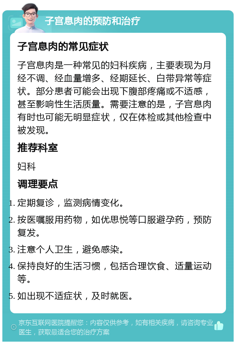 子宫息肉的预防和治疗 子宫息肉的常见症状 子宫息肉是一种常见的妇科疾病，主要表现为月经不调、经血量增多、经期延长、白带异常等症状。部分患者可能会出现下腹部疼痛或不适感，甚至影响性生活质量。需要注意的是，子宫息肉有时也可能无明显症状，仅在体检或其他检查中被发现。 推荐科室 妇科 调理要点 定期复诊，监测病情变化。 按医嘱服用药物，如优思悦等口服避孕药，预防复发。 注意个人卫生，避免感染。 保持良好的生活习惯，包括合理饮食、适量运动等。 如出现不适症状，及时就医。