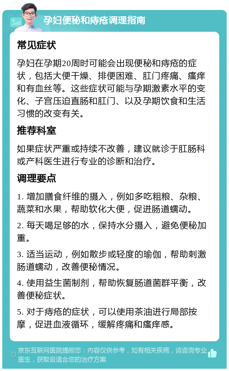 孕妇便秘和痔疮调理指南 常见症状 孕妇在孕期20周时可能会出现便秘和痔疮的症状，包括大便干燥、排便困难、肛门疼痛、瘙痒和有血丝等。这些症状可能与孕期激素水平的变化、子宫压迫直肠和肛门、以及孕期饮食和生活习惯的改变有关。 推荐科室 如果症状严重或持续不改善，建议就诊于肛肠科或产科医生进行专业的诊断和治疗。 调理要点 1. 增加膳食纤维的摄入，例如多吃粗粮、杂粮、蔬菜和水果，帮助软化大便，促进肠道蠕动。 2. 每天喝足够的水，保持水分摄入，避免便秘加重。 3. 适当运动，例如散步或轻度的瑜伽，帮助刺激肠道蠕动，改善便秘情况。 4. 使用益生菌制剂，帮助恢复肠道菌群平衡，改善便秘症状。 5. 对于痔疮的症状，可以使用茶油进行局部按摩，促进血液循环，缓解疼痛和瘙痒感。