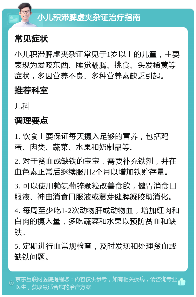 小儿积滞脾虚夹杂证治疗指南 常见症状 小儿积滞脾虚夹杂证常见于1岁以上的儿童，主要表现为爱咬东西、睡觉翻腾、挑食、头发稀黄等症状，多因营养不良、多种营养素缺乏引起。 推荐科室 儿科 调理要点 1. 饮食上要保证每天摄入足够的营养，包括鸡蛋、肉类、蔬菜、水果和奶制品等。 2. 对于贫血或缺铁的宝宝，需要补充铁剂，并在血色素正常后继续服用2个月以增加铁贮存量。 3. 可以使用赖氨葡锌颗粒改善食欲，健胃消食口服液、神曲消食口服液或薏芽健脾凝胶助消化。 4. 每周至少吃1-2次动物肝或动物血，增加红肉和白肉的摄入量，多吃蔬菜和水果以预防贫血和缺铁。 5. 定期进行血常规检查，及时发现和处理贫血或缺铁问题。