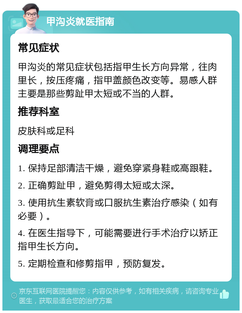 甲沟炎就医指南 常见症状 甲沟炎的常见症状包括指甲生长方向异常，往肉里长，按压疼痛，指甲盖颜色改变等。易感人群主要是那些剪趾甲太短或不当的人群。 推荐科室 皮肤科或足科 调理要点 1. 保持足部清洁干燥，避免穿紧身鞋或高跟鞋。 2. 正确剪趾甲，避免剪得太短或太深。 3. 使用抗生素软膏或口服抗生素治疗感染（如有必要）。 4. 在医生指导下，可能需要进行手术治疗以矫正指甲生长方向。 5. 定期检查和修剪指甲，预防复发。