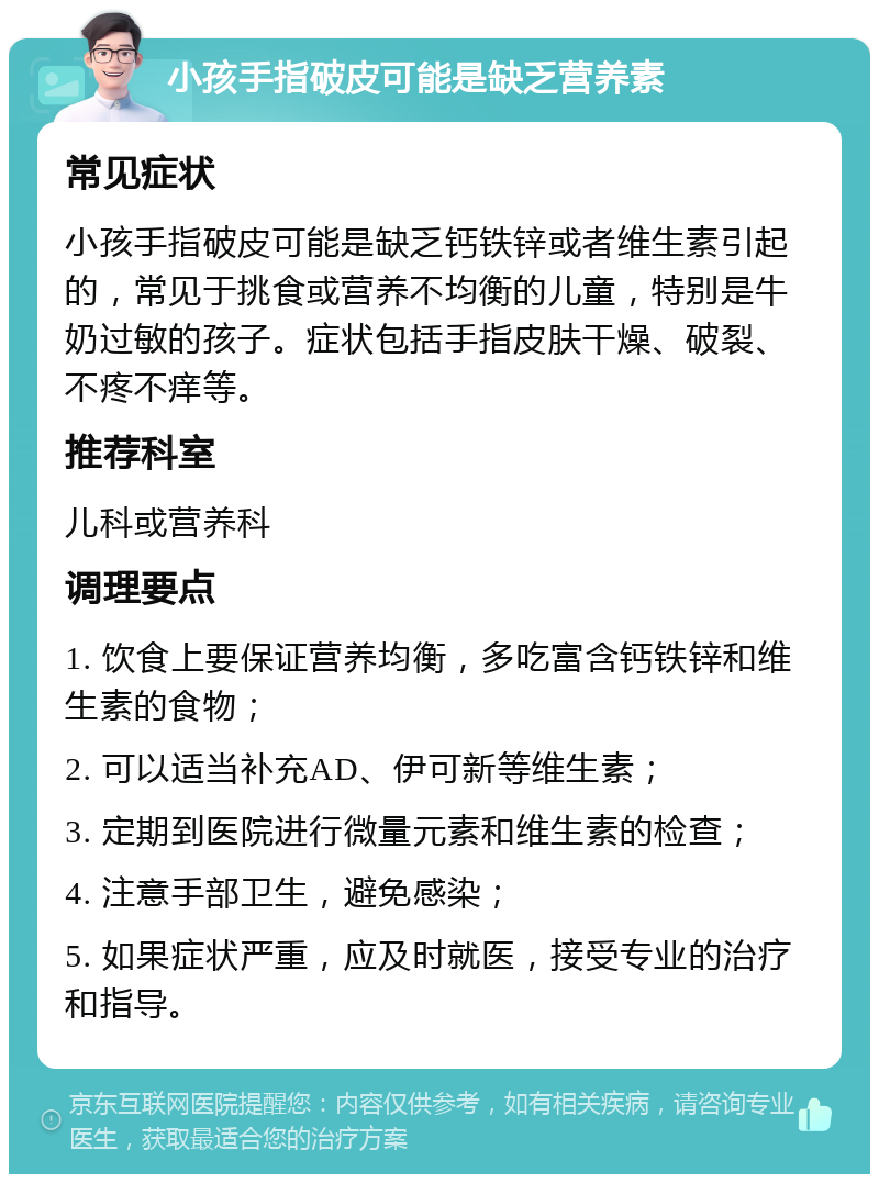 小孩手指破皮可能是缺乏营养素 常见症状 小孩手指破皮可能是缺乏钙铁锌或者维生素引起的，常见于挑食或营养不均衡的儿童，特别是牛奶过敏的孩子。症状包括手指皮肤干燥、破裂、不疼不痒等。 推荐科室 儿科或营养科 调理要点 1. 饮食上要保证营养均衡，多吃富含钙铁锌和维生素的食物； 2. 可以适当补充AD、伊可新等维生素； 3. 定期到医院进行微量元素和维生素的检查； 4. 注意手部卫生，避免感染； 5. 如果症状严重，应及时就医，接受专业的治疗和指导。