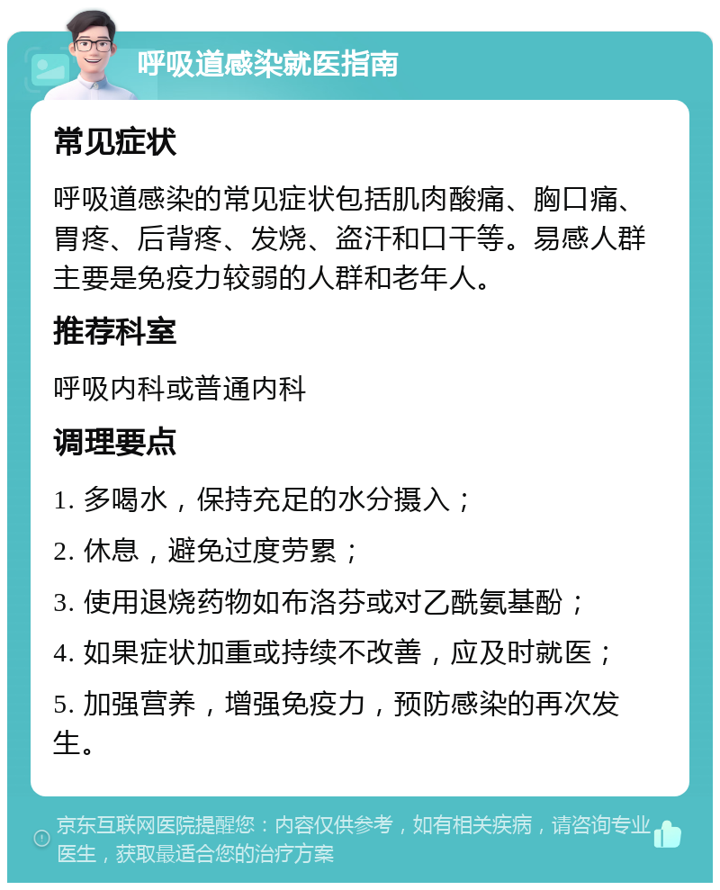 呼吸道感染就医指南 常见症状 呼吸道感染的常见症状包括肌肉酸痛、胸口痛、胃疼、后背疼、发烧、盗汗和口干等。易感人群主要是免疫力较弱的人群和老年人。 推荐科室 呼吸内科或普通内科 调理要点 1. 多喝水，保持充足的水分摄入； 2. 休息，避免过度劳累； 3. 使用退烧药物如布洛芬或对乙酰氨基酚； 4. 如果症状加重或持续不改善，应及时就医； 5. 加强营养，增强免疫力，预防感染的再次发生。