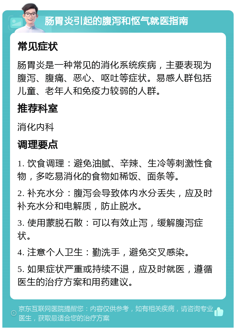 肠胃炎引起的腹泻和怄气就医指南 常见症状 肠胃炎是一种常见的消化系统疾病，主要表现为腹泻、腹痛、恶心、呕吐等症状。易感人群包括儿童、老年人和免疫力较弱的人群。 推荐科室 消化内科 调理要点 1. 饮食调理：避免油腻、辛辣、生冷等刺激性食物，多吃易消化的食物如稀饭、面条等。 2. 补充水分：腹泻会导致体内水分丢失，应及时补充水分和电解质，防止脱水。 3. 使用蒙脱石散：可以有效止泻，缓解腹泻症状。 4. 注意个人卫生：勤洗手，避免交叉感染。 5. 如果症状严重或持续不退，应及时就医，遵循医生的治疗方案和用药建议。