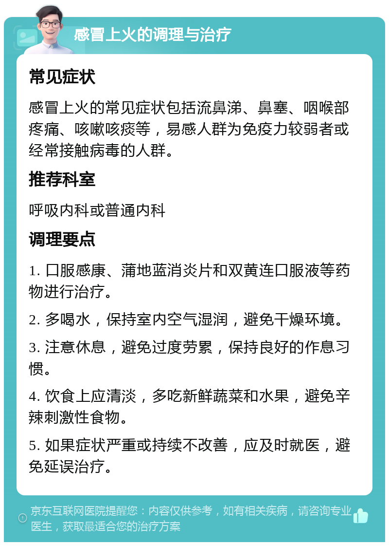 感冒上火的调理与治疗 常见症状 感冒上火的常见症状包括流鼻涕、鼻塞、咽喉部疼痛、咳嗽咳痰等，易感人群为免疫力较弱者或经常接触病毒的人群。 推荐科室 呼吸内科或普通内科 调理要点 1. 口服感康、蒲地蓝消炎片和双黄连口服液等药物进行治疗。 2. 多喝水，保持室内空气湿润，避免干燥环境。 3. 注意休息，避免过度劳累，保持良好的作息习惯。 4. 饮食上应清淡，多吃新鲜蔬菜和水果，避免辛辣刺激性食物。 5. 如果症状严重或持续不改善，应及时就医，避免延误治疗。