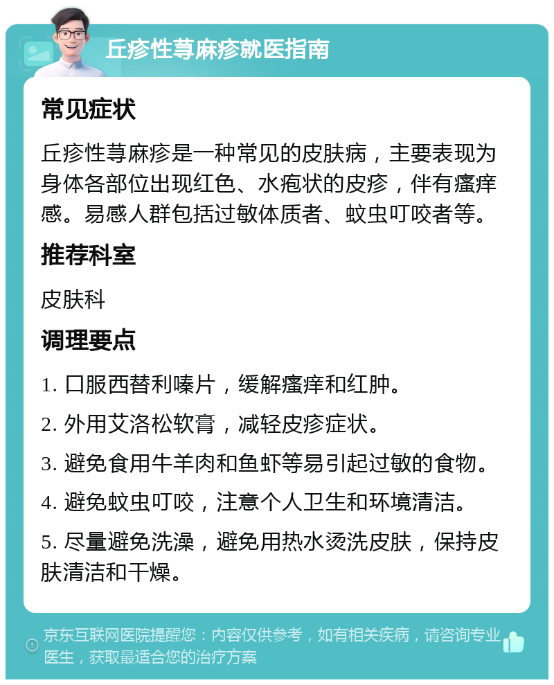 丘疹性荨麻疹就医指南 常见症状 丘疹性荨麻疹是一种常见的皮肤病，主要表现为身体各部位出现红色、水疱状的皮疹，伴有瘙痒感。易感人群包括过敏体质者、蚊虫叮咬者等。 推荐科室 皮肤科 调理要点 1. 口服西替利嗪片，缓解瘙痒和红肿。 2. 外用艾洛松软膏，减轻皮疹症状。 3. 避免食用牛羊肉和鱼虾等易引起过敏的食物。 4. 避免蚊虫叮咬，注意个人卫生和环境清洁。 5. 尽量避免洗澡，避免用热水烫洗皮肤，保持皮肤清洁和干燥。