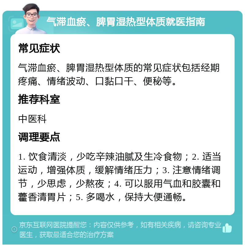 气滞血瘀、脾胃湿热型体质就医指南 常见症状 气滞血瘀、脾胃湿热型体质的常见症状包括经期疼痛、情绪波动、口黏口干、便秘等。 推荐科室 中医科 调理要点 1. 饮食清淡，少吃辛辣油腻及生冷食物；2. 适当运动，增强体质，缓解情绪压力；3. 注意情绪调节，少思虑，少熬夜；4. 可以服用气血和胶囊和藿香清胃片；5. 多喝水，保持大便通畅。