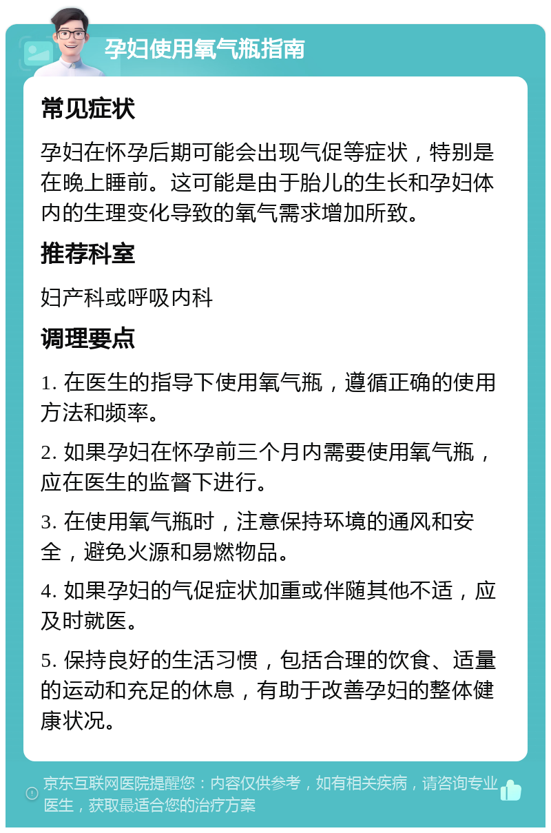 孕妇使用氧气瓶指南 常见症状 孕妇在怀孕后期可能会出现气促等症状，特别是在晚上睡前。这可能是由于胎儿的生长和孕妇体内的生理变化导致的氧气需求增加所致。 推荐科室 妇产科或呼吸内科 调理要点 1. 在医生的指导下使用氧气瓶，遵循正确的使用方法和频率。 2. 如果孕妇在怀孕前三个月内需要使用氧气瓶，应在医生的监督下进行。 3. 在使用氧气瓶时，注意保持环境的通风和安全，避免火源和易燃物品。 4. 如果孕妇的气促症状加重或伴随其他不适，应及时就医。 5. 保持良好的生活习惯，包括合理的饮食、适量的运动和充足的休息，有助于改善孕妇的整体健康状况。