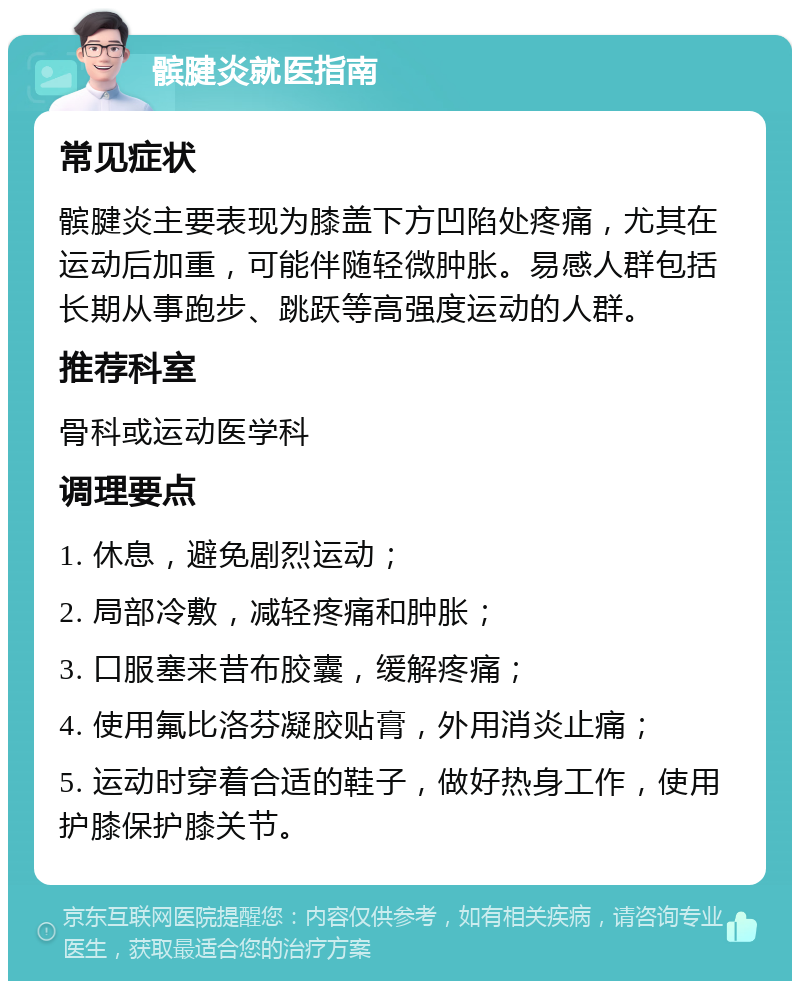 髌腱炎就医指南 常见症状 髌腱炎主要表现为膝盖下方凹陷处疼痛，尤其在运动后加重，可能伴随轻微肿胀。易感人群包括长期从事跑步、跳跃等高强度运动的人群。 推荐科室 骨科或运动医学科 调理要点 1. 休息，避免剧烈运动； 2. 局部冷敷，减轻疼痛和肿胀； 3. 口服塞来昔布胶囊，缓解疼痛； 4. 使用氟比洛芬凝胶贴膏，外用消炎止痛； 5. 运动时穿着合适的鞋子，做好热身工作，使用护膝保护膝关节。