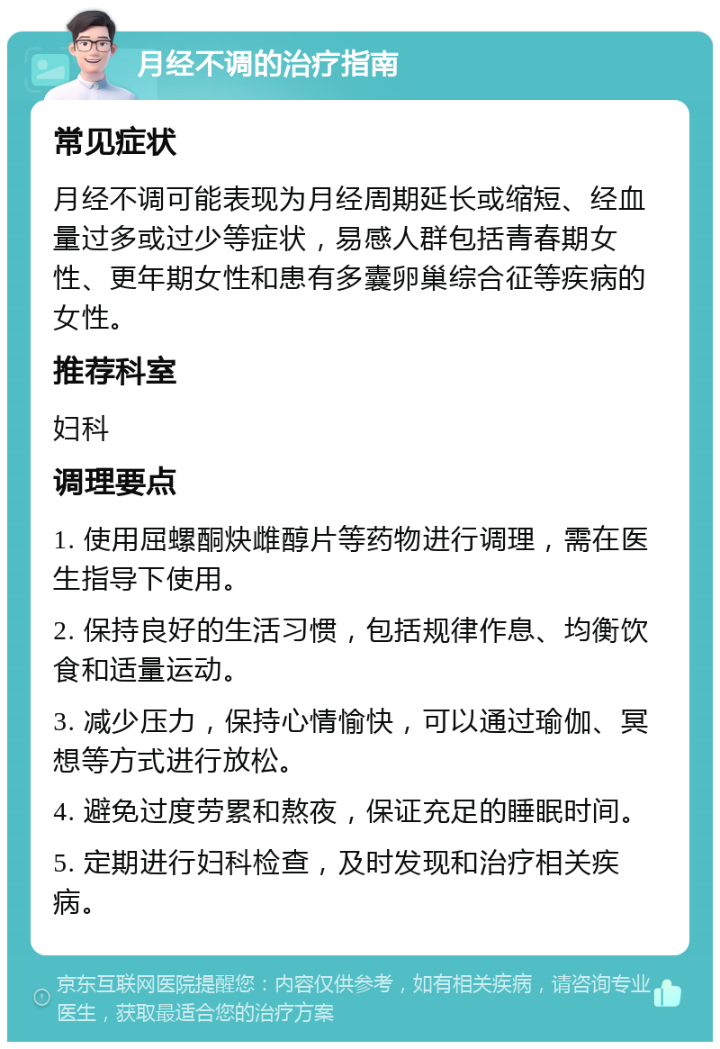 月经不调的治疗指南 常见症状 月经不调可能表现为月经周期延长或缩短、经血量过多或过少等症状，易感人群包括青春期女性、更年期女性和患有多囊卵巢综合征等疾病的女性。 推荐科室 妇科 调理要点 1. 使用屈螺酮炔雌醇片等药物进行调理，需在医生指导下使用。 2. 保持良好的生活习惯，包括规律作息、均衡饮食和适量运动。 3. 减少压力，保持心情愉快，可以通过瑜伽、冥想等方式进行放松。 4. 避免过度劳累和熬夜，保证充足的睡眠时间。 5. 定期进行妇科检查，及时发现和治疗相关疾病。