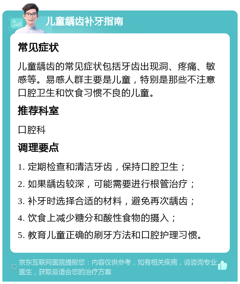 儿童龋齿补牙指南 常见症状 儿童龋齿的常见症状包括牙齿出现洞、疼痛、敏感等。易感人群主要是儿童，特别是那些不注意口腔卫生和饮食习惯不良的儿童。 推荐科室 口腔科 调理要点 1. 定期检查和清洁牙齿，保持口腔卫生； 2. 如果龋齿较深，可能需要进行根管治疗； 3. 补牙时选择合适的材料，避免再次龋齿； 4. 饮食上减少糖分和酸性食物的摄入； 5. 教育儿童正确的刷牙方法和口腔护理习惯。