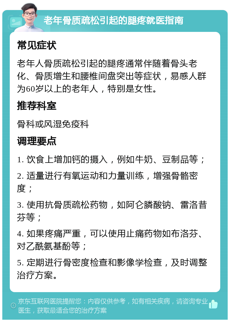 老年骨质疏松引起的腿疼就医指南 常见症状 老年人骨质疏松引起的腿疼通常伴随着骨头老化、骨质增生和腰椎间盘突出等症状，易感人群为60岁以上的老年人，特别是女性。 推荐科室 骨科或风湿免疫科 调理要点 1. 饮食上增加钙的摄入，例如牛奶、豆制品等； 2. 适量进行有氧运动和力量训练，增强骨骼密度； 3. 使用抗骨质疏松药物，如阿仑膦酸钠、雷洛昔芬等； 4. 如果疼痛严重，可以使用止痛药物如布洛芬、对乙酰氨基酚等； 5. 定期进行骨密度检查和影像学检查，及时调整治疗方案。