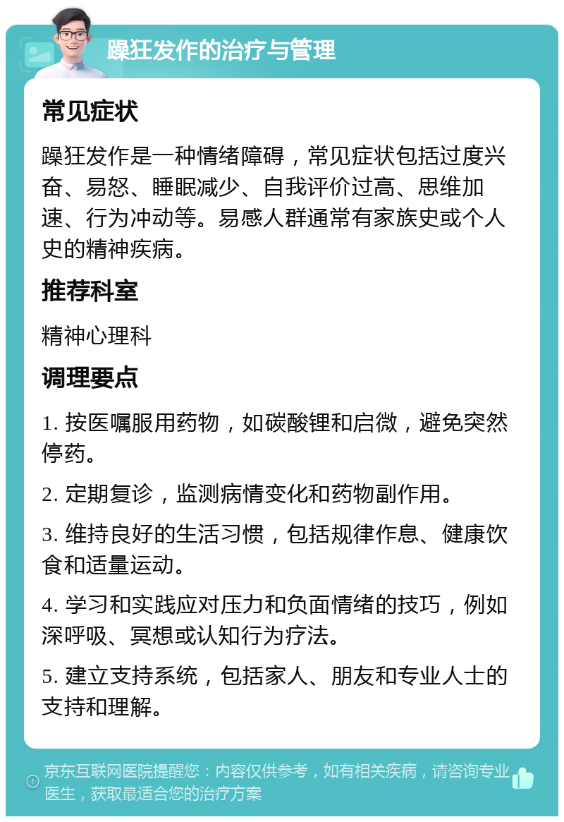 躁狂发作的治疗与管理 常见症状 躁狂发作是一种情绪障碍，常见症状包括过度兴奋、易怒、睡眠减少、自我评价过高、思维加速、行为冲动等。易感人群通常有家族史或个人史的精神疾病。 推荐科室 精神心理科 调理要点 1. 按医嘱服用药物，如碳酸锂和启微，避免突然停药。 2. 定期复诊，监测病情变化和药物副作用。 3. 维持良好的生活习惯，包括规律作息、健康饮食和适量运动。 4. 学习和实践应对压力和负面情绪的技巧，例如深呼吸、冥想或认知行为疗法。 5. 建立支持系统，包括家人、朋友和专业人士的支持和理解。