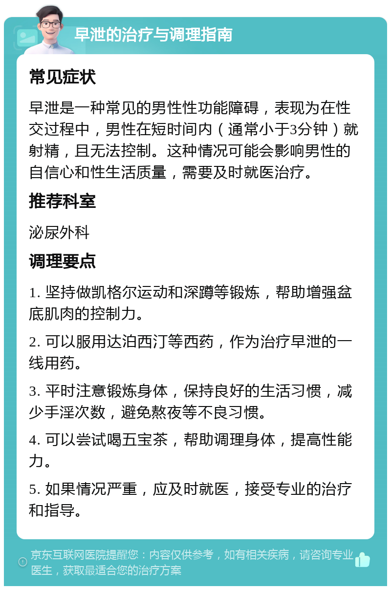 早泄的治疗与调理指南 常见症状 早泄是一种常见的男性性功能障碍，表现为在性交过程中，男性在短时间内（通常小于3分钟）就射精，且无法控制。这种情况可能会影响男性的自信心和性生活质量，需要及时就医治疗。 推荐科室 泌尿外科 调理要点 1. 坚持做凯格尔运动和深蹲等锻炼，帮助增强盆底肌肉的控制力。 2. 可以服用达泊西汀等西药，作为治疗早泄的一线用药。 3. 平时注意锻炼身体，保持良好的生活习惯，减少手淫次数，避免熬夜等不良习惯。 4. 可以尝试喝五宝茶，帮助调理身体，提高性能力。 5. 如果情况严重，应及时就医，接受专业的治疗和指导。