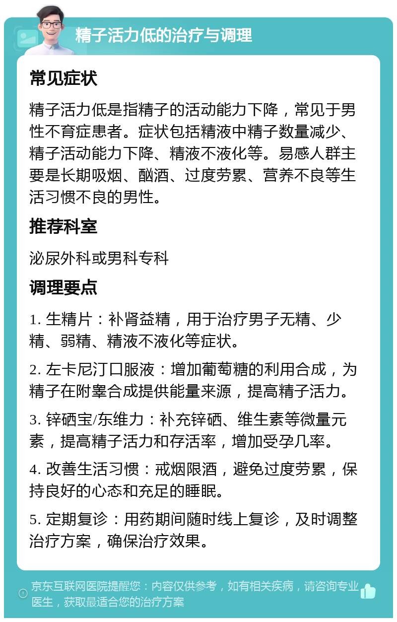 精子活力低的治疗与调理 常见症状 精子活力低是指精子的活动能力下降，常见于男性不育症患者。症状包括精液中精子数量减少、精子活动能力下降、精液不液化等。易感人群主要是长期吸烟、酗酒、过度劳累、营养不良等生活习惯不良的男性。 推荐科室 泌尿外科或男科专科 调理要点 1. 生精片：补肾益精，用于治疗男子无精、少精、弱精、精液不液化等症状。 2. 左卡尼汀口服液：增加葡萄糖的利用合成，为精子在附睾合成提供能量来源，提高精子活力。 3. 锌硒宝/东维力：补充锌硒、维生素等微量元素，提高精子活力和存活率，增加受孕几率。 4. 改善生活习惯：戒烟限酒，避免过度劳累，保持良好的心态和充足的睡眠。 5. 定期复诊：用药期间随时线上复诊，及时调整治疗方案，确保治疗效果。