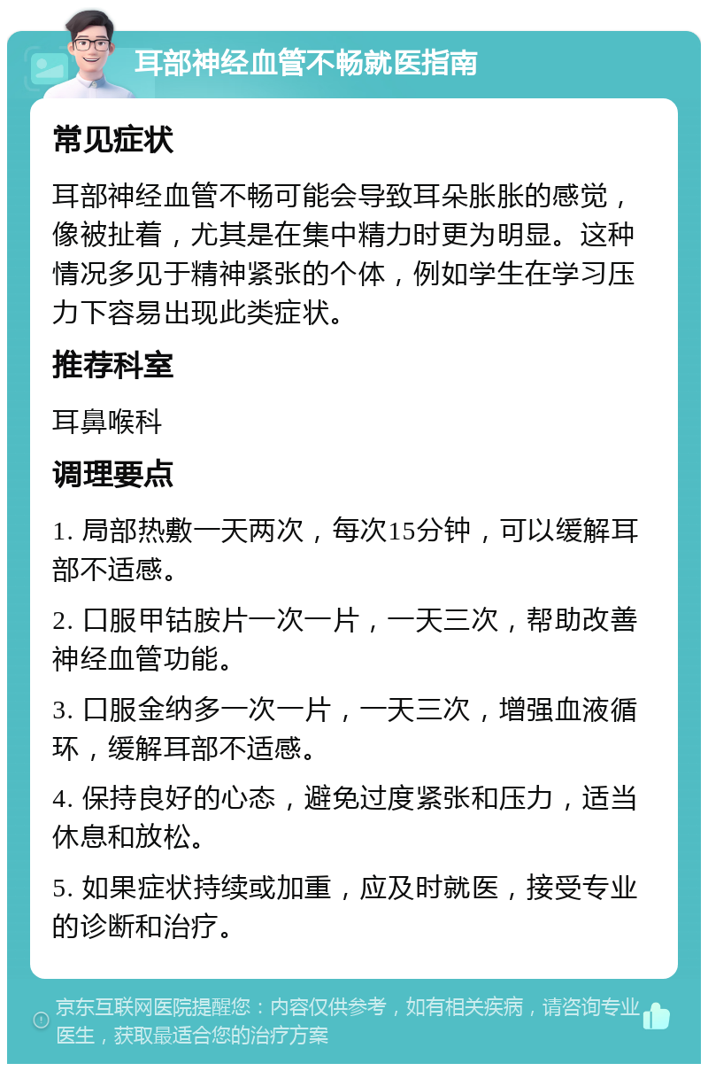 耳部神经血管不畅就医指南 常见症状 耳部神经血管不畅可能会导致耳朵胀胀的感觉，像被扯着，尤其是在集中精力时更为明显。这种情况多见于精神紧张的个体，例如学生在学习压力下容易出现此类症状。 推荐科室 耳鼻喉科 调理要点 1. 局部热敷一天两次，每次15分钟，可以缓解耳部不适感。 2. 口服甲钴胺片一次一片，一天三次，帮助改善神经血管功能。 3. 口服金纳多一次一片，一天三次，增强血液循环，缓解耳部不适感。 4. 保持良好的心态，避免过度紧张和压力，适当休息和放松。 5. 如果症状持续或加重，应及时就医，接受专业的诊断和治疗。