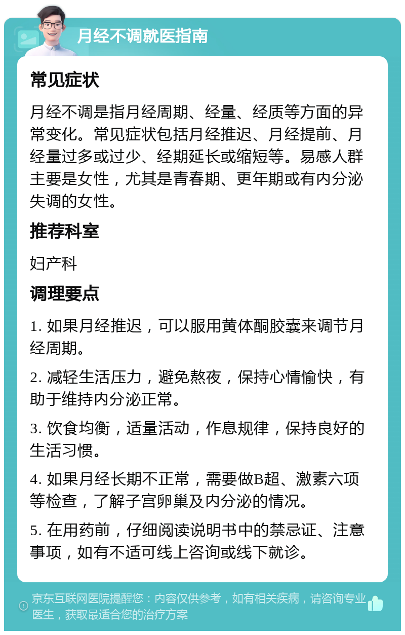 月经不调就医指南 常见症状 月经不调是指月经周期、经量、经质等方面的异常变化。常见症状包括月经推迟、月经提前、月经量过多或过少、经期延长或缩短等。易感人群主要是女性，尤其是青春期、更年期或有内分泌失调的女性。 推荐科室 妇产科 调理要点 1. 如果月经推迟，可以服用黄体酮胶囊来调节月经周期。 2. 减轻生活压力，避免熬夜，保持心情愉快，有助于维持内分泌正常。 3. 饮食均衡，适量活动，作息规律，保持良好的生活习惯。 4. 如果月经长期不正常，需要做B超、激素六项等检查，了解子宫卵巢及内分泌的情况。 5. 在用药前，仔细阅读说明书中的禁忌证、注意事项，如有不适可线上咨询或线下就诊。