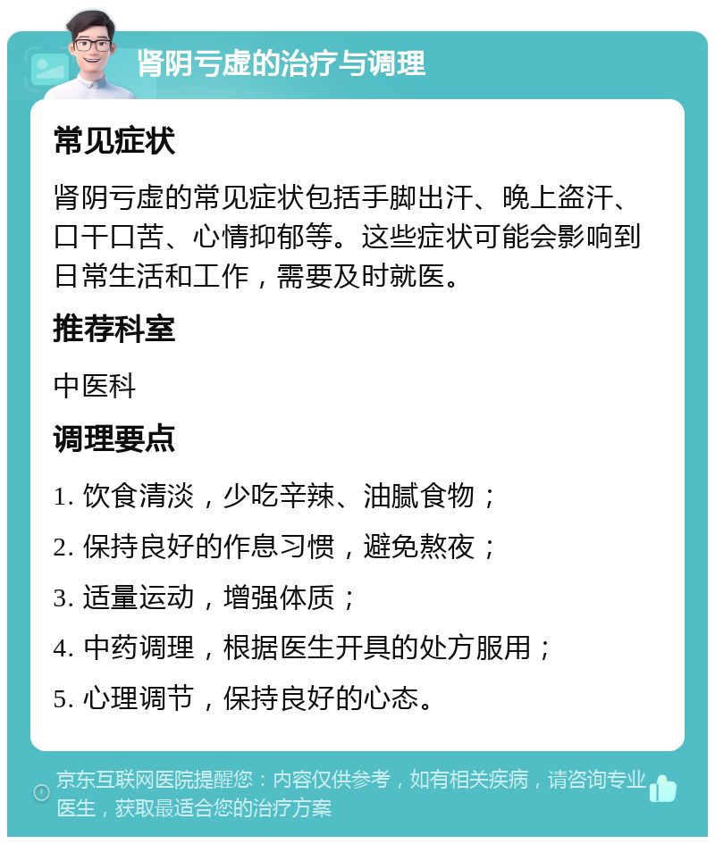 肾阴亏虚的治疗与调理 常见症状 肾阴亏虚的常见症状包括手脚出汗、晚上盗汗、口干口苦、心情抑郁等。这些症状可能会影响到日常生活和工作，需要及时就医。 推荐科室 中医科 调理要点 1. 饮食清淡，少吃辛辣、油腻食物； 2. 保持良好的作息习惯，避免熬夜； 3. 适量运动，增强体质； 4. 中药调理，根据医生开具的处方服用； 5. 心理调节，保持良好的心态。