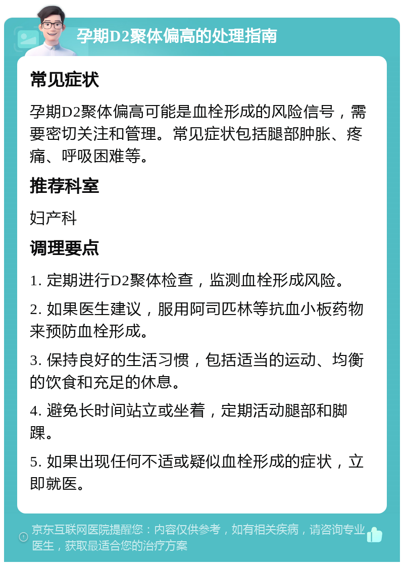 孕期D2聚体偏高的处理指南 常见症状 孕期D2聚体偏高可能是血栓形成的风险信号，需要密切关注和管理。常见症状包括腿部肿胀、疼痛、呼吸困难等。 推荐科室 妇产科 调理要点 1. 定期进行D2聚体检查，监测血栓形成风险。 2. 如果医生建议，服用阿司匹林等抗血小板药物来预防血栓形成。 3. 保持良好的生活习惯，包括适当的运动、均衡的饮食和充足的休息。 4. 避免长时间站立或坐着，定期活动腿部和脚踝。 5. 如果出现任何不适或疑似血栓形成的症状，立即就医。