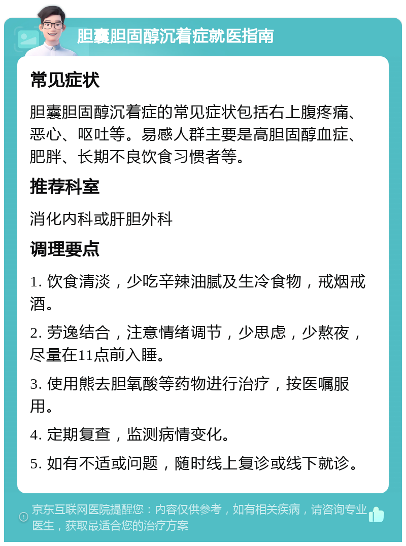 胆囊胆固醇沉着症就医指南 常见症状 胆囊胆固醇沉着症的常见症状包括右上腹疼痛、恶心、呕吐等。易感人群主要是高胆固醇血症、肥胖、长期不良饮食习惯者等。 推荐科室 消化内科或肝胆外科 调理要点 1. 饮食清淡，少吃辛辣油腻及生冷食物，戒烟戒酒。 2. 劳逸结合，注意情绪调节，少思虑，少熬夜，尽量在11点前入睡。 3. 使用熊去胆氧酸等药物进行治疗，按医嘱服用。 4. 定期复查，监测病情变化。 5. 如有不适或问题，随时线上复诊或线下就诊。