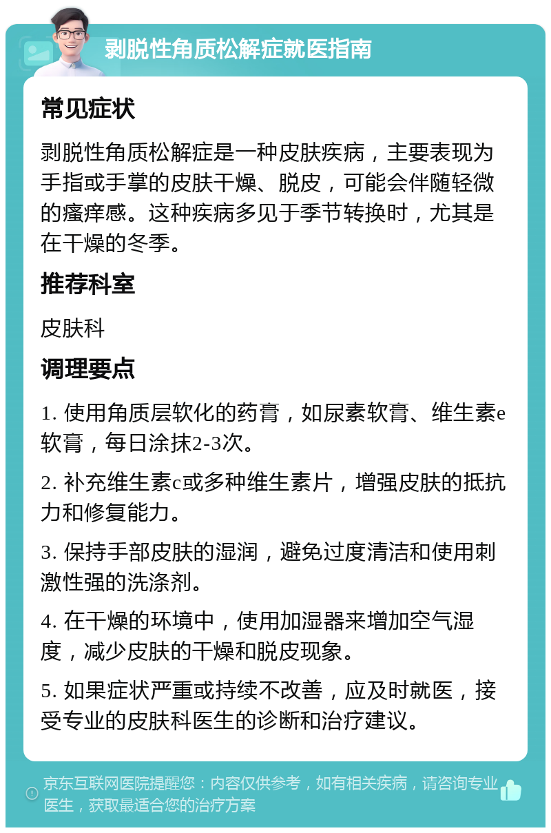 剥脱性角质松解症就医指南 常见症状 剥脱性角质松解症是一种皮肤疾病，主要表现为手指或手掌的皮肤干燥、脱皮，可能会伴随轻微的瘙痒感。这种疾病多见于季节转换时，尤其是在干燥的冬季。 推荐科室 皮肤科 调理要点 1. 使用角质层软化的药膏，如尿素软膏、维生素e软膏，每日涂抹2-3次。 2. 补充维生素c或多种维生素片，增强皮肤的抵抗力和修复能力。 3. 保持手部皮肤的湿润，避免过度清洁和使用刺激性强的洗涤剂。 4. 在干燥的环境中，使用加湿器来增加空气湿度，减少皮肤的干燥和脱皮现象。 5. 如果症状严重或持续不改善，应及时就医，接受专业的皮肤科医生的诊断和治疗建议。