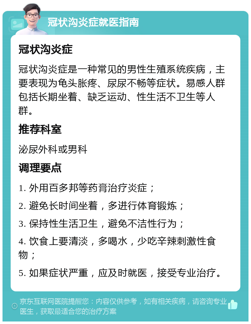 冠状沟炎症就医指南 冠状沟炎症 冠状沟炎症是一种常见的男性生殖系统疾病，主要表现为龟头胀疼、尿尿不畅等症状。易感人群包括长期坐着、缺乏运动、性生活不卫生等人群。 推荐科室 泌尿外科或男科 调理要点 1. 外用百多邦等药膏治疗炎症； 2. 避免长时间坐着，多进行体育锻炼； 3. 保持性生活卫生，避免不洁性行为； 4. 饮食上要清淡，多喝水，少吃辛辣刺激性食物； 5. 如果症状严重，应及时就医，接受专业治疗。