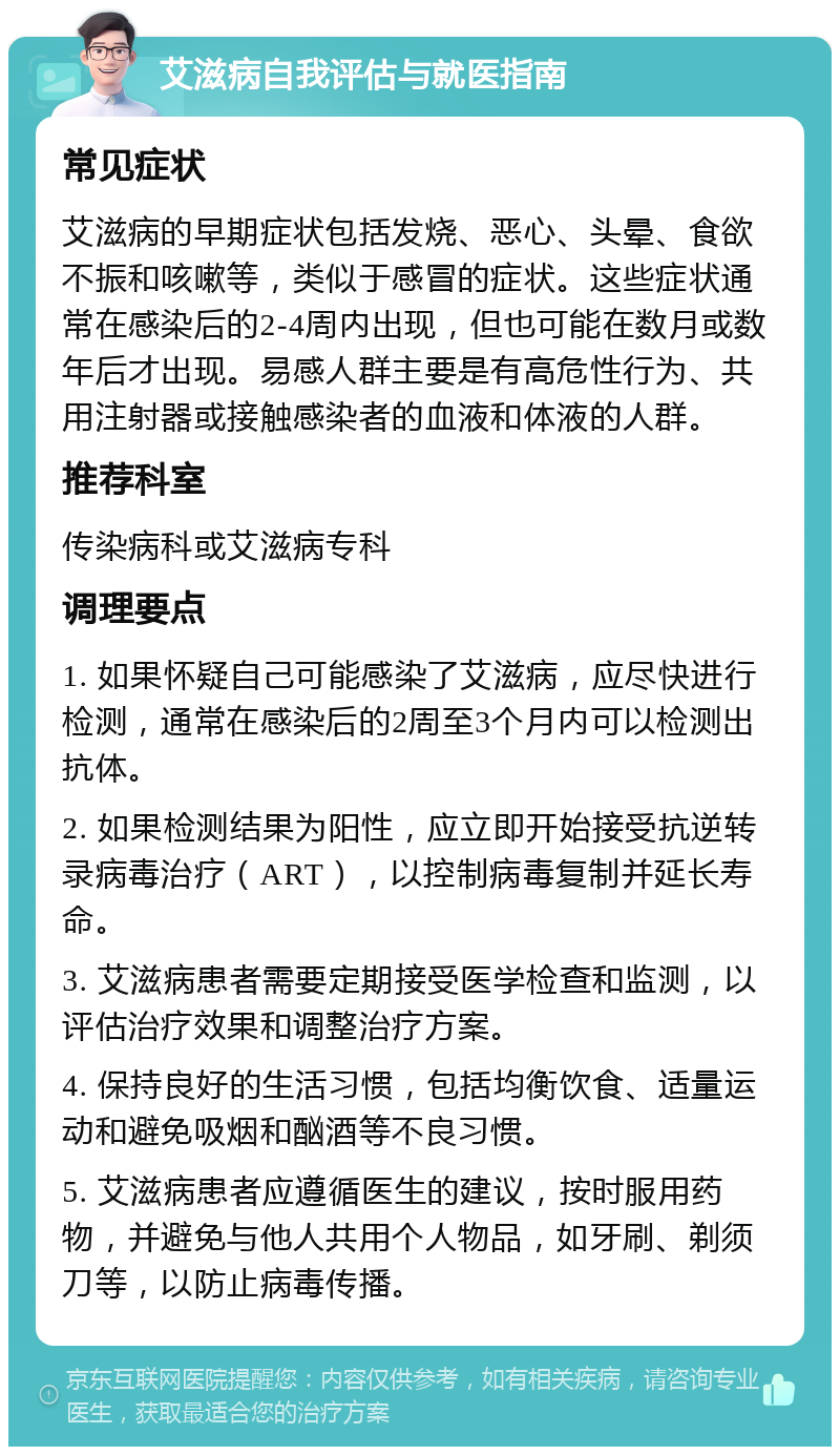 艾滋病自我评估与就医指南 常见症状 艾滋病的早期症状包括发烧、恶心、头晕、食欲不振和咳嗽等，类似于感冒的症状。这些症状通常在感染后的2-4周内出现，但也可能在数月或数年后才出现。易感人群主要是有高危性行为、共用注射器或接触感染者的血液和体液的人群。 推荐科室 传染病科或艾滋病专科 调理要点 1. 如果怀疑自己可能感染了艾滋病，应尽快进行检测，通常在感染后的2周至3个月内可以检测出抗体。 2. 如果检测结果为阳性，应立即开始接受抗逆转录病毒治疗（ART），以控制病毒复制并延长寿命。 3. 艾滋病患者需要定期接受医学检查和监测，以评估治疗效果和调整治疗方案。 4. 保持良好的生活习惯，包括均衡饮食、适量运动和避免吸烟和酗酒等不良习惯。 5. 艾滋病患者应遵循医生的建议，按时服用药物，并避免与他人共用个人物品，如牙刷、剃须刀等，以防止病毒传播。