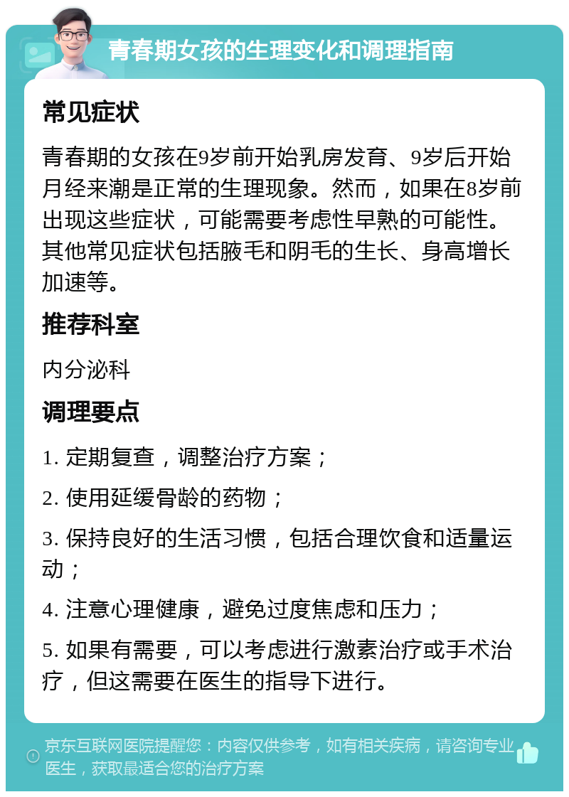 青春期女孩的生理变化和调理指南 常见症状 青春期的女孩在9岁前开始乳房发育、9岁后开始月经来潮是正常的生理现象。然而，如果在8岁前出现这些症状，可能需要考虑性早熟的可能性。其他常见症状包括腋毛和阴毛的生长、身高增长加速等。 推荐科室 内分泌科 调理要点 1. 定期复查，调整治疗方案； 2. 使用延缓骨龄的药物； 3. 保持良好的生活习惯，包括合理饮食和适量运动； 4. 注意心理健康，避免过度焦虑和压力； 5. 如果有需要，可以考虑进行激素治疗或手术治疗，但这需要在医生的指导下进行。