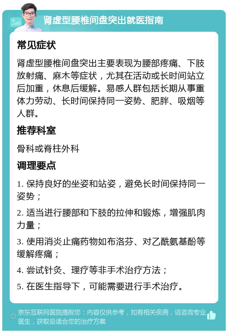 肾虚型腰椎间盘突出就医指南 常见症状 肾虚型腰椎间盘突出主要表现为腰部疼痛、下肢放射痛、麻木等症状，尤其在活动或长时间站立后加重，休息后缓解。易感人群包括长期从事重体力劳动、长时间保持同一姿势、肥胖、吸烟等人群。 推荐科室 骨科或脊柱外科 调理要点 1. 保持良好的坐姿和站姿，避免长时间保持同一姿势； 2. 适当进行腰部和下肢的拉伸和锻炼，增强肌肉力量； 3. 使用消炎止痛药物如布洛芬、对乙酰氨基酚等缓解疼痛； 4. 尝试针灸、理疗等非手术治疗方法； 5. 在医生指导下，可能需要进行手术治疗。