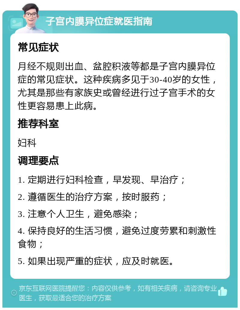 子宫内膜异位症就医指南 常见症状 月经不规则出血、盆腔积液等都是子宫内膜异位症的常见症状。这种疾病多见于30-40岁的女性，尤其是那些有家族史或曾经进行过子宫手术的女性更容易患上此病。 推荐科室 妇科 调理要点 1. 定期进行妇科检查，早发现、早治疗； 2. 遵循医生的治疗方案，按时服药； 3. 注意个人卫生，避免感染； 4. 保持良好的生活习惯，避免过度劳累和刺激性食物； 5. 如果出现严重的症状，应及时就医。